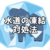 【凍結注意】マイナス4℃以下で起こる水道管の凍結・破裂～凍結防止と漏水対策